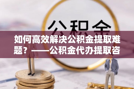 余江如何高效解决公积金提取难题？——公积金代办提取咨询服务全解析
