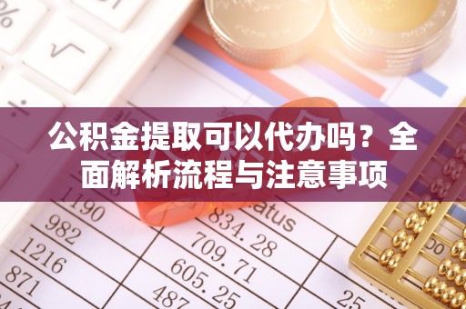 余江公积金提取可以代办吗？全面解析流程与注意事项