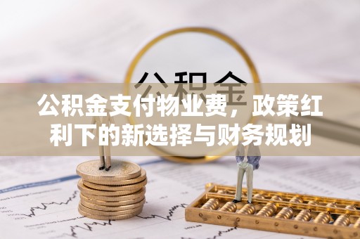 余江公积金支付物业费，政策红利下的新选择与财务规划