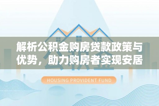 余江解析公积金购房贷款政策与优势，助力购房者实现安居梦想