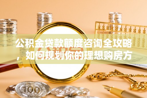 余江公积金贷款额度咨询全攻略，如何规划你的理想购房方案