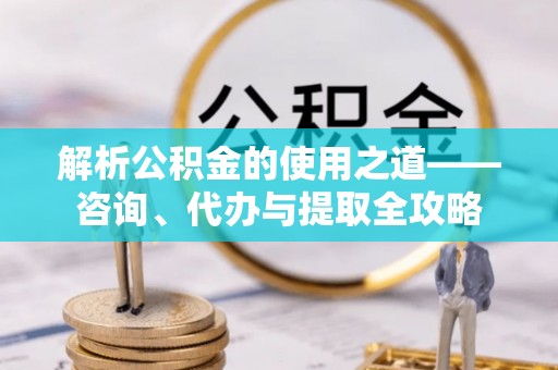 余江解析公积金的使用之道——咨询、代办与提取全攻略