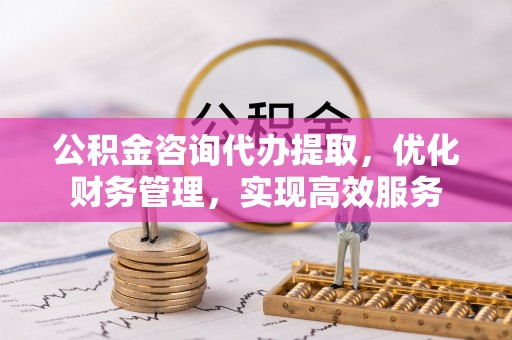 余江公积金咨询代办提取，优化财务管理，实现高效服务