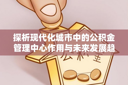 余江探析现代化城市中的公积金管理中心作用与未来发展趋势