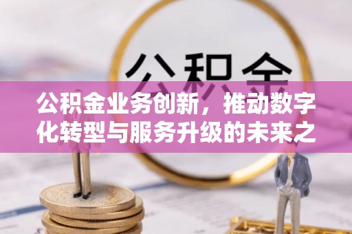 余江公积金业务创新，推动数字化转型与服务升级的未来之路