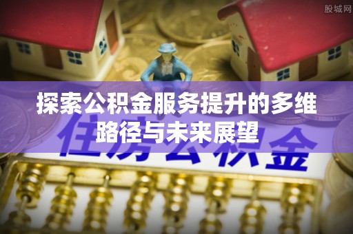 余江探索公积金服务提升的多维路径与未来展望