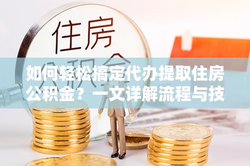 余江如何轻松搞定代办提取住房公积金？一文详解流程与技巧