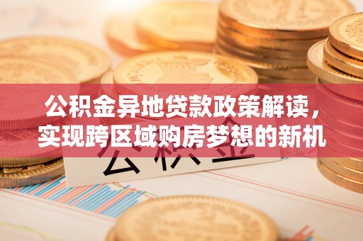 余江公积金异地贷款政策解读，实现跨区域购房梦想的新机遇
