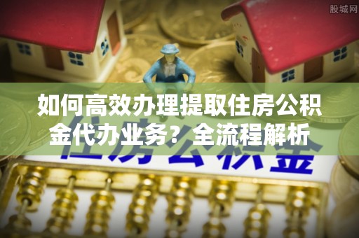 余江如何高效办理提取住房公积金代办业务？全流程解析
