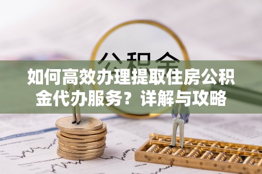 余江如何高效办理提取住房公积金代办服务？详解与攻略