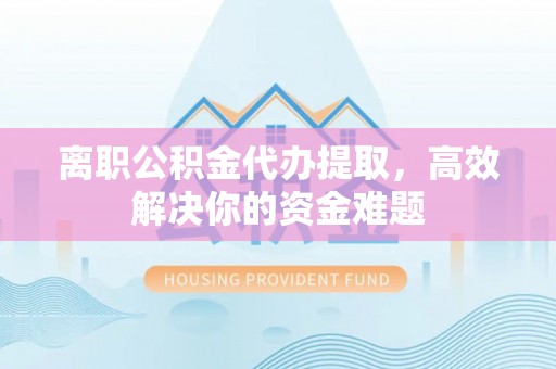 余江离职公积金代办提取，高效解决你的资金难题