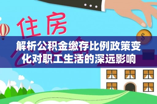 余江解析公积金缴存比例政策变化对职工生活的深远影响