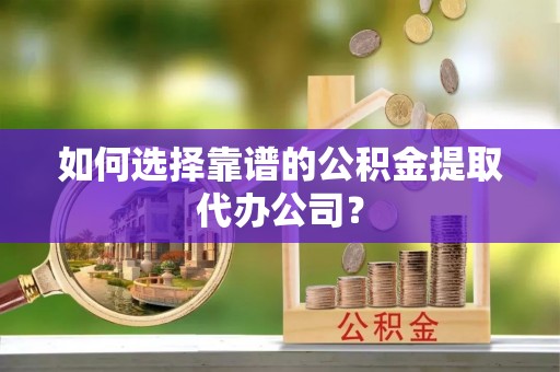 余江如何选择靠谱的公积金提取代办公司？