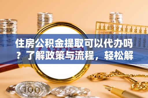 余江住房公积金提取可以代办吗？了解政策与流程，轻松解决疑惑