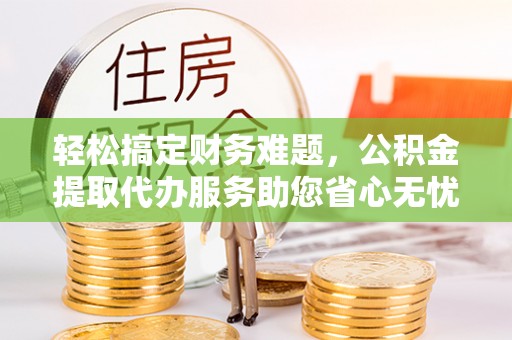 余江轻松搞定财务难题，公积金提取代办服务助您省心无忧
