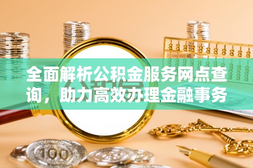 余江全面解析公积金服务网点查询，助力高效办理金融事务