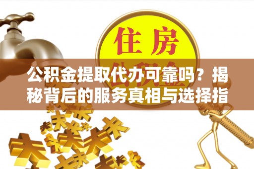 余江公积金提取代办可靠吗？揭秘背后的服务真相与选择指南