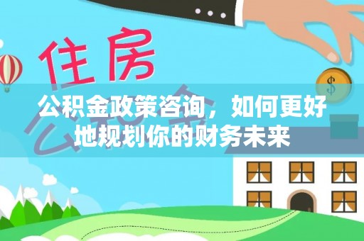余江公积金政策咨询，如何更好地规划你的财务未来