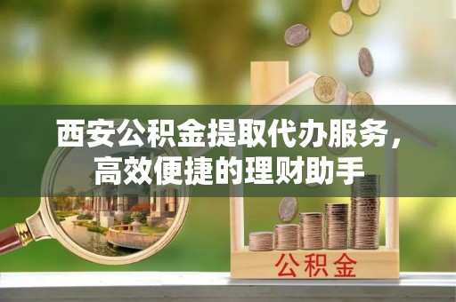 余江西安公积金提取代办服务，高效便捷的理财助手
