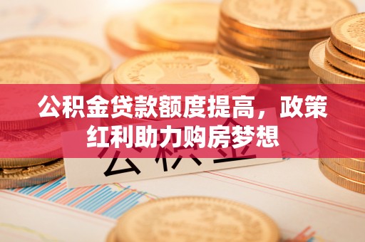 余江公积金贷款额度提高，政策红利助力购房梦想