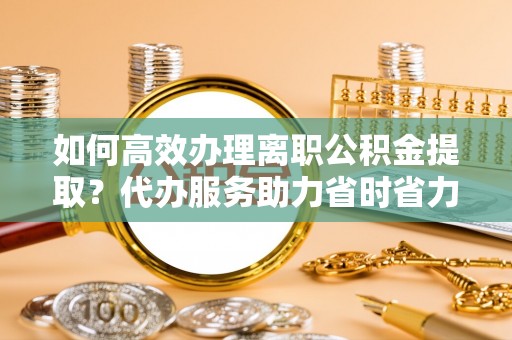 余江如何高效办理离职公积金提取？代办服务助力省时省力