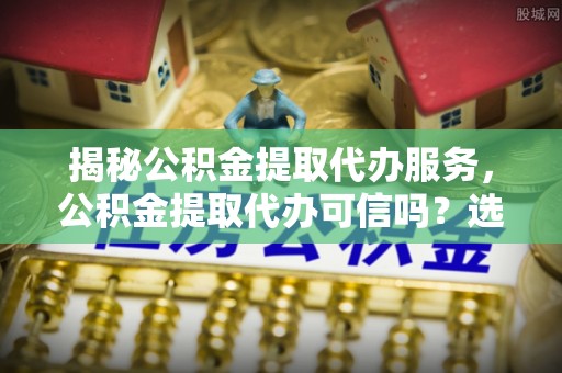 余江揭秘公积金提取代办服务，公积金提取代办可信吗？选择前你需要知道的真相