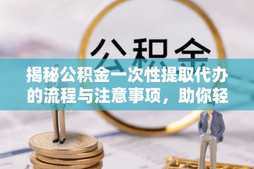 余江揭秘公积金一次性提取代办的流程与注意事项，助你轻松搞定财务规划