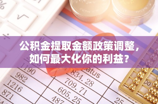 余江公积金提取金额政策调整，如何最大化你的利益？
