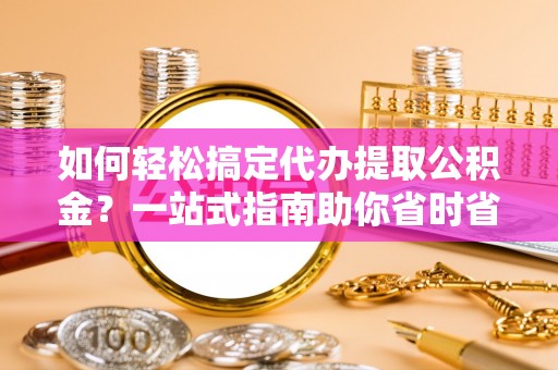 余江如何轻松搞定代办提取公积金？一站式指南助你省时省心