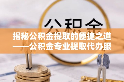 余江揭秘公积金提取的便捷之道——公积金专业提取代办服务解析