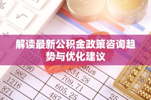 余江解读最新公积金政策咨询趋势与优化建议