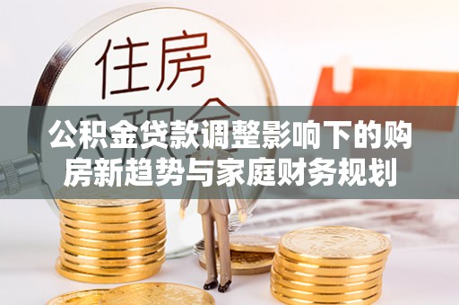 余江公积金贷款调整影响下的购房新趋势与家庭财务规划