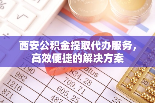 余江西安公积金提取代办服务，高效便捷的解决方案