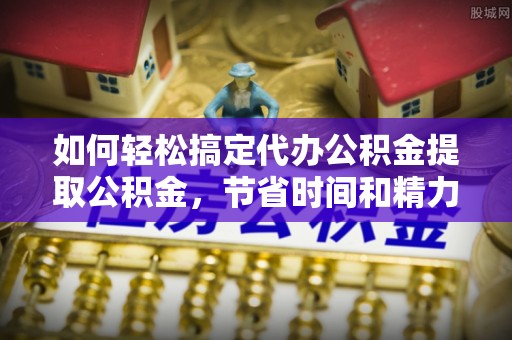 余江如何轻松搞定代办公积金提取公积金，节省时间和精力的秘密武器