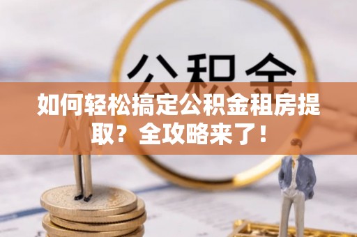 余江如何轻松搞定公积金租房提取？全攻略来了！