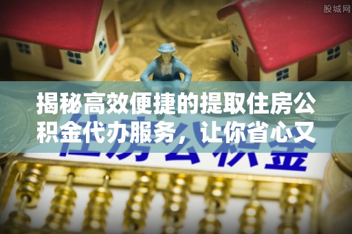 余江揭秘高效便捷的提取住房公积金代办服务，让你省心又省力