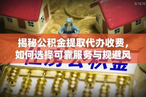 余江揭秘公积金提取代办收费，如何选择可靠服务与规避风险