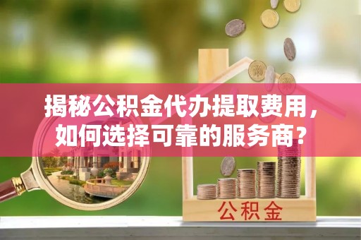余江揭秘公积金代办提取费用，如何选择可靠的服务商？