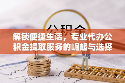 余江解锁便捷生活，专业代办公积金提取服务的崛起与选择