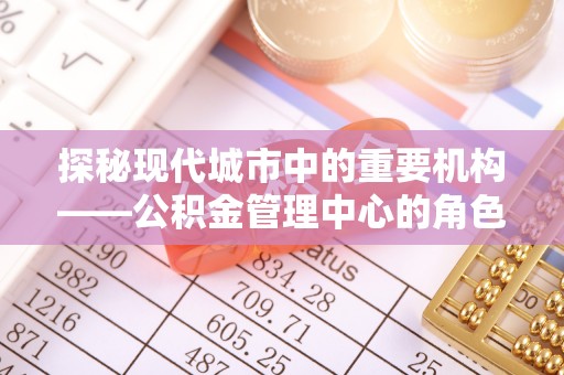 余江探秘现代城市中的重要机构——公积金管理中心的角色与使命