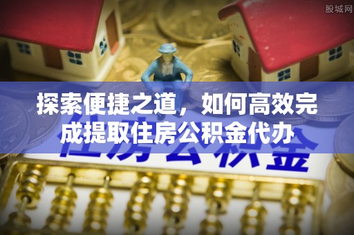 余江探索便捷之道，如何高效完成提取住房公积金代办