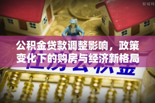 余江公积金贷款调整影响，政策变化下的购房与经济新格局