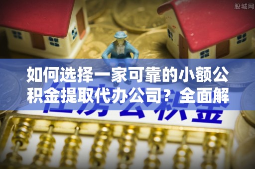 余江如何选择一家可靠的小额公积金提取代办公司？全面解析与指南