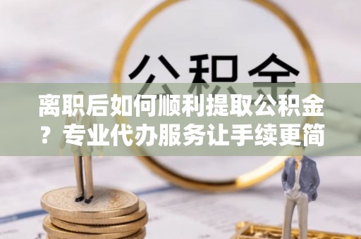 余江离职后如何顺利提取公积金？专业代办服务让手续更简单