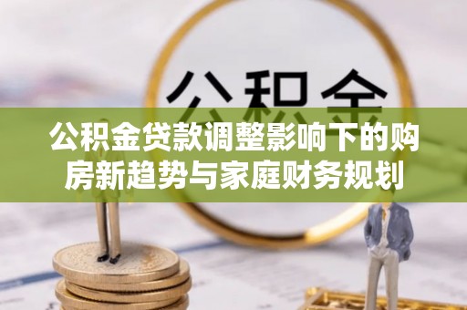 余江公积金贷款调整影响下的购房新趋势与家庭财务规划