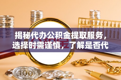 余江揭秘代办公积金提取服务，选择时需谨慎，了解是否代办公积金提取可靠吗？