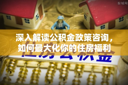 余江深入解读公积金政策咨询，如何最大化你的住房福利