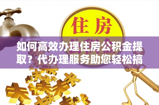余江如何高效办理住房公积金提取？代办理服务助您轻松搞定