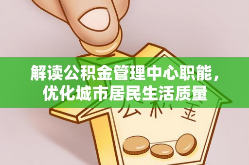 余江解读公积金管理中心职能，优化城市居民生活质量
