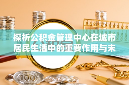 余江探析公积金管理中心在城市居民生活中的重要作用与未来发展趋势